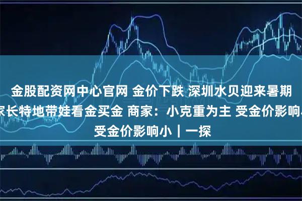 金股配资网中心官网 金价下跌 深圳水贝迎来暑期高峰 有家长特地带娃看金买金 商家:小克重为主 受金价影响小|一探