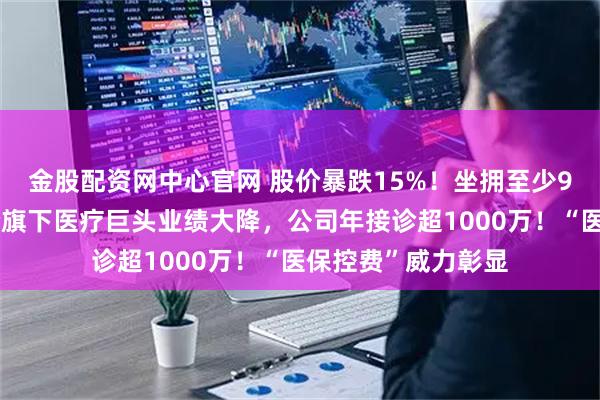 金股配资网中心官网 股价暴跌15%！坐拥至少9家三甲医院，央企旗下医疗巨头业绩大降，公司年接诊超1000万！“医保控费”威力彰显