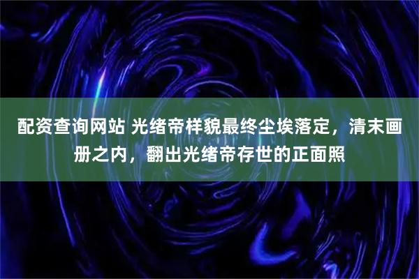配资查询网站 光绪帝样貌最终尘埃落定，清末画册之内，翻出光绪帝存世的正面照
