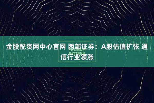 金股配资网中心官网 西部证券:A股估值扩张 通信行业领涨