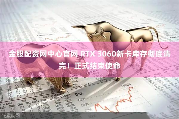 金股配资网中心官网 RTX 3060新卡库存彻底清完！正式结束使命