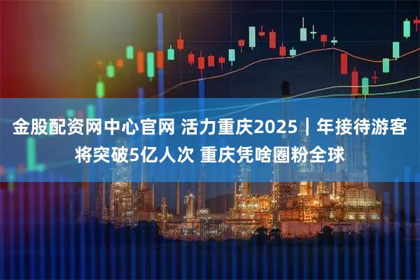 金股配资网中心官网 活力重庆2025|年接待游客将突破5亿人次 重庆凭啥圈粉全球