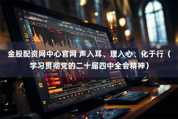 金股配资网中心官网 声入耳、理入心、化于行（学习贯彻党的二十届四中全会精神）