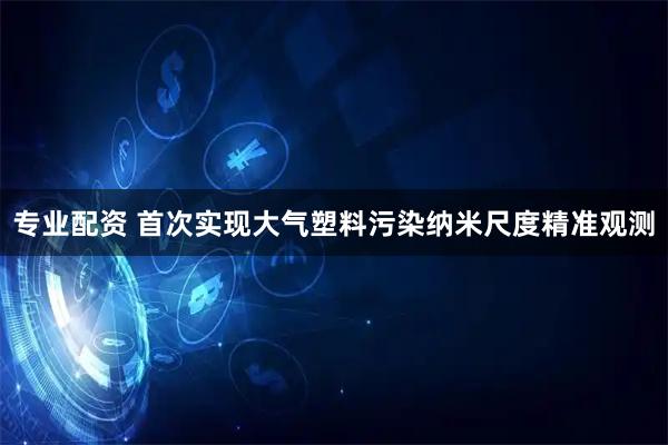 专业配资 首次实现大气塑料污染纳米尺度精准观测
